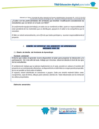Elaborado por: Equipo Universidad del Valle en desarrollo del Convenio interadministrativo de asociación No. 4143.0.27.016-2015
suscrito entre el Municipio de Santiago de Cali – Secretaría de Educación Municipal y la Universidad del Valle
¿Cuáles son las particularidades del ambiente que tendrían modificación considerando los
estudiantes que se tienen en el aula con NEE?
Se conformarán equiposdetrabajo,en cada uno se nombrará un líder, quien se responsabilizará de
estar pendiente de los materiales que se distribuyan, apoyar en el saber a los compañeros que lo
necesiten.
El líder se rotará semanalmente, con el fin de que todos participen y asuman responsablemente el
proyecto.
3. DISEÑO DE INTERFAZ DEL AMBIENTE DE APRENDIZAJE
MEDIADO POR TIC
3.1 Diseño de Interfaz del Ambiente de Aprendizaje
Contexto ambiental
Entorno que rodea al aprendiz (como dispondrán el aula) para propiciar la interacción y la
participación. Ver más allá del aula, trabajo por rincones, observar desde el nivel de los ojos
de los estudiantes.
El ambiente de trabajo que se planea implementar en el aula, consiste en colocar el nombre del
proyecto en un cartelgrandey llamativo,sedispondrá deun telón blanco o negro parala proyección,
de no ser posible se hará sobre el tablero.
El espacio, estará distribuido en estaciones o grupos. Cada uno tendrá material lúdico como
crucigramas, sopa de letras, dibujos para colorear, loterías etc. Todo relacionado con los temas de
los videos proyectados.
Estímulos sensoriales
 