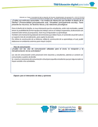 Elaborado por: Equipo Universidad del Valle en desarrollo del Convenio interadministrativo de asociación No. 4143.0.27.016-2015
suscrito entre el Municipio de Santiago de Cali – Secretaría de Educación Municipal y la Universidad del Valle
¿Cuáles son estímulos sensoriales + los medios de interacción que facilitan el diseño de la
interfaz? (Presencialidad (principalmente oral), Virtualidad (principalmente escrita)). Tener
presente los recursos, los factores físicos y las relaciones psicológicas
Para el diseño de la interfaz, es muy interesante que los estudiantes, están másmotivados,cuando
tienen la posibilidad de formarequiposde trabajo;esto es el trabajo cooperativo,la decoración con
material sobre temas ya propuestos, hará muy enriquecedor su aprendizaje.
También será motivantela grabación deentrevistasque deben hacer,el contenido visualdel aula es
un aspecto más de consideración, para captar la atención.
Por último la construcción de su bitácora, refleja la construcción de su aprendizaje, el cual, podrá
elaborarse en ambientes externos para mayor confort.
Vías de comunicación
¿Cuáles son las vías de comunicación utilizadas para el envío, la recepción y la
retroalimentación de las actividades?
Las vías de comunicación serán presencial entre docentes y estudiantes, además se contará con
comunicados a padres de familia.
Se creará un mecanismo decomunicación virtualpara aquellosestudiantesqueporalgunarazón no
hayan asistido a las actividades.
Espacio para el intercambio de ideas y opiniones
 