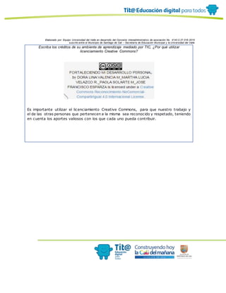Elaborado por: Equipo Universidad del Valle en desarrollo del Convenio interadministrativo de asociación No. 4143.0.27.016-2015
suscrito entre el Municipio de Santiago de Cali – Secretaría de Educación Municipal y la Universidad del Valle
Escriba los créditos de su ambiente de aprendizaje mediado por TIC, ¿Por qué utilizar
licenciamiento Creative Commons?
Es importante utilizar el licenciamiento Creative Commons, para que nuestro trabajo y
el de las otras personas que pertenecen a la misma sea reconocido y respetado, teniendo
en cuenta los aportes valiosos con los que cada uno pueda contribuir.
 