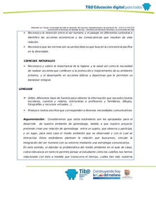 Elaborado por: Equipo Universidad del Valle en desarrollo del Convenio interadministrativo de asociación No. 4143.0.27.016-2015
suscrito entre el Municipio de Santiago de Cali – Secretaría de Educación Municipal y la Universidad del Valle
➢ Reconozco la intención entre el ser humano y el paisaje en diferentes contextos e
identifico las acciones económicas y las consecuencias que resultan de esta
relación.
➢ Reconozco que las normas son acuerdos básicos que buscan la convivencia pacífica
en la diversidad.
· CIENCIAS NATURALES
➢ Reconozco y valoro la importancia de la higiene y la salud así como la necesidad
de realizar acciones que conlleven a la protección y mejoramiento de su ambiente
próximo, y el desempeño en acciones lúdicas y deportivas que le permitan un
bienestar integral.
LENGUAJE
➢ Utilizo diferentes tipos de fuentes para obtener la información que necesito (textos
escolares, cuentos y relatos, entrevistas a profesores y familiares, dibujos,
fotografías y recursos virtuales…).
➢ Produzco textos escritos que corresponden a diversas necesidades comunicativas.
Argumentación: Consideramos que estos estándares son los apropiados para el
desarrollo de nuestro ambiente de aprendizaje, debido a que nuestro proyecto
pretende crear una relación de aprendizaje entre un sujeto, que observa y participa,
y un lugar, para este caso el medio ambiente que es observado y con el cual se
interactúa. Estos estándares plantean la relación que buscamos; vincular la
integración del ser humano con su entorno mediante una estrategia comunicativa.
En este sentido, el abordar la problemática del medio ambiente en el aula de clase,
cobra relevancia en tanto le permite pensar al estudiante cómo los caleños nos hemos
relacionado con éste a medida que transcurre el tiempo, cuáles han sido nuestros
 