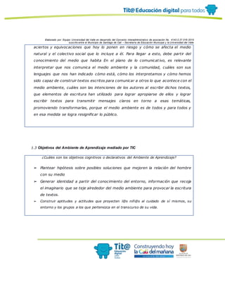 Elaborado por: Equipo Universidad del Valle en desarrollo del Convenio interadministrativo de asociación No. 4143.0.27.016-2015
suscrito entre el Municipio de Santiago de Cali – Secretaría de Educación Municipal y la Universidad del Valle
aciertos y equivocaciones que hoy lo ponen en riesgo y cómo se afecta el medio
natural y el colectivo social que lo incluye a él. Para llegar a esto, debe partir del
conocimiento del medio que habita En el plano de lo comunicat ivo, es relevante
interpretar que nos comunica el medio ambiente y la comunidad, cuáles son sus
lenguajes que nos han indicado cómo está, cómo los interpretamos y cómo hemos
sido capaz de construir textos escritos para comunicar a otros lo que acontece con el
medio ambiente, cuáles son las intenciones de los autores al escribir dichos textos,
que elementos de escritura han utilizado para lograr apropiarse de ellos y lograr
escribir textos para transmitir mensajes claros en torno a esas temáticas,
promoviendo transformarlas, porque el medio ambiente es de todos y para todos y
en esa medida se logra resignificar lo público.
1.3 Objetivos del Ambiente de Aprendizaje mediado por TIC
¿Cuáles son los objetivos cognitivos o declarativos del Ambiente de Aprendizaje?
➢ Plantear hipótesis sobre posibles soluciones que mejoren la relación del hombre
con su medio
➢ Generar identidad a partir del conocimiento del entorno, información que recoja
el imaginario que se teje alrededor del medio ambiente para provocar la escritura
de textos.
➢ Construir aptitudes y actitudes que proyecten l@s niñ@s al cuidado de sí mismos, su
entorno y los grupos a los que pertenezca en el transcurso de su vida.
 