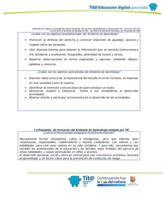 Elaborado por: Equipo Universidad del Valle en desarrollo del Convenio interadministrativo de asociación No. 4143.0.27.016-2015
suscrito entre el Municipio de Santiago de Cali – Secretaría de Educación Municipal y la Universidad del Valle
¿Cuáles son los objetivos procedimentales del Ambiente de Aprendizaje?
➢ Promover la defensa del derecho a construir relaciones de igualdad, justicia y
respeto entre las personas.
➢ Usar diversas fuentes para obtener la información que se necesita (entrevistas a
mis familiares y profesores, fotografías, diversidad de textos y otros).
➢ Registrar observaciones en forma organizada y rigurosa, utilizando dibujos,
palabras y números.
¿Cuáles son los objetivos actitudinales del Ambiente de Aprendizaje?
➢ Expresar ideas acerca de la importancia del estudio en el ser humano, en especial,
en una sociedad como la nuestra.
➢ Identificar la intención comunicativa de quien produce un texto.
➢ Demostrar respeto y tolerancia frente a sus compañeros al desarrollar
actividades.
➢ Mostrar interés y participar activamente en el desarrollo de las actividades.
1.4 Propósitos de Formación del Ambiente de Aprendizaje mediado por TIC
¿Cuál es la intencionalidad pedagógica del ambiente propuesto?
Necesitamos formar estudiantes cultos e inteligentes, pero que además sean
respetuosos, responsables, colaboradores y buenos ciudadanos; con valores y con
habilidades para vivir esos valores en su vida cotidiana. Y para ello, necesitamos que
también los profesionales de la educación y las familias, sean modelos del ejercicio de
estas habilidades y sepan estimularlas en niños y jóvenes.
El desarrollo personal, social y ético es central para una convivencia armónica, favorece
el aprendizaje y es factor clave para la prevención de conductas de riesgo.
 
