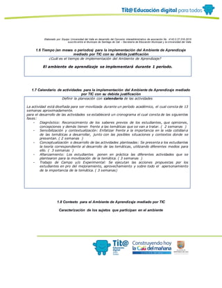Elaborado por: Equipo Universidad del Valle en desarrollo del Convenio interadministrativo de asociación No. 4143.0.27.016-2015
suscrito entre el Municipio de Santiago de Cali – Secretaría de Educación Municipal y la Universidad del Valle
1.6 Tiempo (en meses o periodos) para la implementación del Ambiente de Aprendizaje
mediado por TIC con su debida justificación
¿Cuál es el tiempo de implementación del Ambiente de Aprendizaje?
El ambiente de aprendizaje se implementará durante 1 período.
1.7 Calendario de actividades para la implementación del Ambiente de Aprendizaje mediado
por TIC con su debida justificación
Definir la planeación con calendario de las actividades
La actividad está diseñada para ser movilizada durante un período académico, el cual consta de 13
semanas aproximadamente.
para el desarrollo de las actividades se establecerá un cronograma el cual consta de las siguientes
fases:
- Diagnóstico: Reconocimiento de los saberes previos de los estudiantes, que opiniones,
concepciones y demás tienen frente a las temáticas que se van a tratar. ( 2 semanas )
- Sensibilización y contextualización: Enfatizar frente a la importancia en la vida cotidiana
de las temáticas a desarrollar, junto con las posibles situaciones y contextos donde se
presentan. ( 2 semanas )
- Conceptualización o desarrollo de las actividades planteadas: Se presenta a los estudiantes
la teoría correspondiente al desarrollo de las temáticas, utilizando diferentes medios para
ello. ( 3 semanas )
- Afianzamiento: Los estudiantes ponen en práctica las diferentes actividades que se
plantearon para la movilización de la temática. ( 3 semanas )
- Trabajo de Campo y/o Experimental: Se ejecutan las acciones propuestas por los
estudiantes en pro del mejoramiento, aprovechamiento y sobre todo el apersonamiento
de la importancia de la temática. ( 3 semanas)
1.8 Contexto para el Ambiente de Aprendizaje mediado por TIC
Caracterización de los sujetos que participan en el ambiente
 