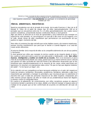 Elaborado por: Equipo Universidad del Valle en desarrollo del Convenio interadministrativo de asociación No. 4143.0.27.016-2015
suscrito entre el Municipio de Santiago de Cali – Secretaría de Educación Municipal y la Universidad del Valle
¿Qué aspectos caracterizan a los estudiantes que participan en el ambiente de aprendizaje
mediado por TIC?
FÍSICAS, AMBIENTALES, PSICOFÍSICAS:
Nuestros estudiantes son de la jornada de la tarde de la sede Francisco J. Ruiz de la IE
Donald R. Tafur. En el salón de clases, hay 35 niños (aproximadamente 240 en la
jornada) que se encuentran entre los 9 y 13 años aproximadamente (los cuales nunca
asisten completos), presentando buenas condiciones físicas a nivel general.
Algo que llama la atención es el nivel de agresividad y poca tolerancia que manejan en
especial los más grandes, lo cual atribuyen a lo que día a día viven en sus hogares y en
la calle, donde varios de ellos manifiestan que permanecen con autorización de sus
padres en algún momento del día.
Para ellos al comienzo fue algo extraño que se les hablara suave y de manera respetuosa,
porque muchos manifestaron que para que lo hacían si cuando llegaran a su casa las
cosas serían diferentes.
El entorno familiar de la mayoría de ellos es la compañía solamente de uno de sus padres
y hermanos.
A nivel general son niños que manejan la norma cuando se les imparte desde el inicio,
les cuesta un poco pero poco a poco se van adecuando o habituando a ella. Son niños
buenos, inteligentes y nobles en medio de su mundo. Pero si es necesario un poco
más de acompañamiento desde sus casas, puesto que es su mismo entorno socio-cultural
que genera en ellos actitudes de reacción frente a las diferentes situaciones que se les
presentan pero desafortunadamente en la mayoría de los casos, estas reacciones son
agresivas y lo resumen con expresiones tales como:” Es que no hay que dejarse molestar
de nadie”, “si me hacen yo hago”, etc.
En la relación con sus compañeros se hace necesario enfatizar en el valor del respeto en
todos los campos y ambientes: Personales, académicos, familiares, laborales y algo muy
importante que aprendan a manejar la autoridad y que reconozcan que no solamente el
docente sino que a todas las personas mayores se les debe respetar, empezando por
ellos mismos porque algunos de ellos en medio de sus problemáticas hasta han llegado
a atentar contra su integridad física.
En cuanto a la adquisición de conocimientos, son niños receptivos aunque en algunos
momentos tienden a perderse en la clase, debido a la falta de manejar el espacio para el
trabajo en los grupos que se han conformado de acuerdo a la distribución del aula de
clase.
 