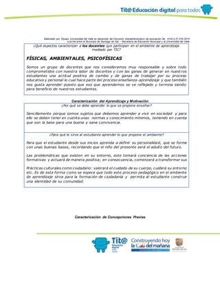 Elaborado por: Equipo Universidad del Valle en desarrollo del Convenio interadministrativo de asociación No. 4143.0.27.016-2015
suscrito entre el Municipio de Santiago de Cali – Secretaría de Educación Municipal y la Universidad del Valle
¿Qué aspectos caracterizan a los docentes que participan en el ambiente de aprendizaje
mediado por TIC?
FÍSICAS, AMBIENTALES, PSICOFÍSICAS
Somos un grupo de docentes que nos consideramos muy responsable y sobre todo
comprometidos con nuestra labor de docentes y con las ganas de generar en nuest ros
estudiantes una actitud positiva de cambio y de ganas de trabajar por su proceso
educativo y personal lo cual hace parte del proceso enseñanza-aprendizaje y que también
nos gusta aprender puesto que eso que aprendemos se ve reflejado y termina siendo
para beneficio de nuestros estudiantes.
Caracterización del Aprendizaje y Motivación
¿Por qué se debe aprender lo que se propone enseñar?
Sencillamente porque somos sujetos que debemos aprender a vivir en sociedad y para
ello se deben tener en cuenta unas normas y conocimiento mínimos, teniendo en cuenta
que son la base para una buena y sana convivencia.
¿Para qué le sirve al estudiante aprender lo que propone el ambiente?
Para que el estudiante desde sus inicios aprenda a definir su personalidad, que se forme
con unas buenas bases, recordando que el niño del presente será el adulto del futuro.
Las problemáticas que existen en su entorno, este tomará conciencia de las acciones
formativas y actuará de manera positiva; en consecuencia, comenzará a transformar sus
Prácticas culturales como ciudadano: valorará el cuidado de su cuerpo, cuidará su entorno
etc. Es de esta forma como se espera que todo este proceso pedagógico en el ambiente
de aprendizaje sirva para la formación de ciudadanía y permita al estudiante construir
una identidad de su comunidad.
Caracterización de Concepciones Previas
 