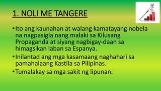 1. NOLI ME TANGERE
•Ito ang kaunahan at walang kamatayang nobela
na nagpasigla nang malaki sa Kilusang
Propaganda at siyang nagbigay-daan sa
himagsikan laban sa Espanya.
•Inilantad ang mga kasamaang naghahari sa
pamahalaang Kastila sa Pilipinas.
•Tumalakay sa mga sakit ng lipunan.
 