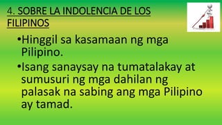4. SOBRE LA INDOLENCIA DE LOS
FILIPINOS
•Hinggil sa kasamaan ng mga
Pilipino.
•Isang sanaysay na tumatalakay at
sumusuri ng mga dahilan ng
palasak na sabing ang mga Pilipino
ay tamad.
 