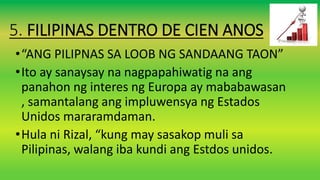 5. FILIPINAS DENTRO DE CIEN ANOS
•“ANG PILIPNAS SA LOOB NG SANDAANG TAON”
•Ito ay sanaysay na nagpapahiwatig na ang
panahon ng interes ng Europa ay mababawasan
, samantalang ang impluwensya ng Estados
Unidos mararamdaman.
•Hula ni Rizal, “kung may sasakop muli sa
Pilipinas, walang iba kundi ang Estdos unidos.
 