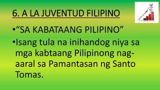 6. A LA JUVENTUD FILIPINO
•“SA KABATAANG PILIPINO”
•Isang tula na inihandog niya sa
mga kabtaang Pilipinong nag-
aaral sa Pamantasan ng Santo
Tomas.
 