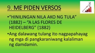 9. ME PIDEN VERSOS
•“HINILINGAN NILA AKO NG TULA”
(1882) – “A LAS FLORES DE
HEIDELBERG” (1882)
•Ang dalawang tulang ito nagpapahayag
ng mga di pangkaraniwang kalaliman
ng damdamin.
 
