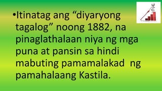•Itinatag ang “diyaryong
tagalog” noong 1882, na
pinaglathalaan niya ng mga
puna at pansin sa hindi
mabuting pamamalakad ng
pamahalaang Kastila.
 