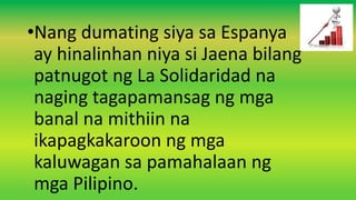 •Nang dumating siya sa Espanya
ay hinalinhan niya si Jaena bilang
patnugot ng La Solidaridad na
naging tagapamansag ng mga
banal na mithiin na
ikapagkakaroon ng mga
kaluwagan sa pamahalaan ng
mga Pilipino.
 