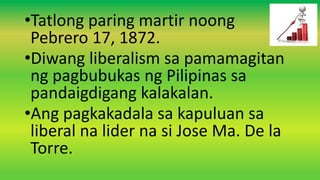 •Tatlong paring martir noong
Pebrero 17, 1872.
•Diwang liberalism sa pamamagitan
ng pagbubukas ng Pilipinas sa
pandaigdigang kalakalan.
•Ang pagkakadala sa kapuluan sa
liberal na lider na si Jose Ma. De la
Torre.
 