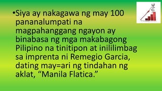 •Siya ay nakagawa ng may 100
pananalumpati na
magpahanggang ngayon ay
binabasa ng mga makabagong
Pilipino na tinitipon at inililimbag
sa imprenta ni Remegio Garcia,
dating may=ari ng tindahan ng
aklat, “Manila Flatica.”
 