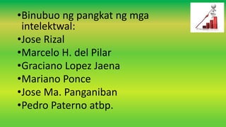 •Binubuo ng pangkat ng mga
intelektwal:
•Jose Rizal
•Marcelo H. del Pilar
•Graciano Lopez Jaena
•Mariano Ponce
•Jose Ma. Panganiban
•Pedro Paterno atbp.
 