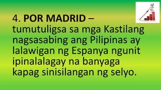 4. POR MADRID –
tumutuligsa sa mga Kastilang
nagsasabing ang Pilipinas ay
lalawigan ng Espanya ngunit
ipinalalagay na banyaga
kapag sinisilangan ng selyo.
 