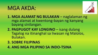 MGA AKDA:
1. MGA ALAMAT NG BULAKAN – naglalaman ng
mga alamat at kwentong-bayan ng kanyang
bayang sinilangan.
2. PAGPUGOT KAY LONGINO – isang dulang
Tagalog na itinanghal sa liwasan ng Malolos,
Bulakan.
3. SOBRE FILIPINAS
4. ANG MGA PILIPINO SA INDO-TSINA
 