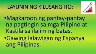 LAYUNIN NG KILUSANG ITO:
•Magkaroon ng pantay-pantay
na pagtingin sa mga Pilipino at
Kastila sa ilalim ng batas.
•Gawing lalawigan ng Espanya
ang Pilipinas.
 