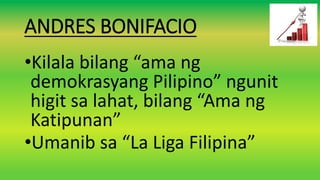 ANDRES BONIFACIO
•Kilala bilang “ama ng
demokrasyang Pilipino” ngunit
higit sa lahat, bilang “Ama ng
Katipunan”
•Umanib sa “La Liga Filipina”
 