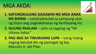 MGA AKDA:
1. KATUNGKULANG GAGAWIN NG MGA ANAK
NG BAYAN – nahahalintulad sa sampung utos
ng Diyos ang pagkakahanay ng kartilayang ito.
2. HULING PAALAM – salin sa tagalog ng “Mi
Ultimo Adios”
3. PAG-IBIG SA TINUBUANG LUPA – isang tulang
naging katulad din ng pamagat ng kay
Marcelo H. del Pilar.
 
