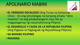 APOLINARIO MABINI
•EL VERDADO DECALOGO (Ang Tunay na Sampung
Utos) – ito ang ipinalalagay na kanyang pinaka “obra
maestra” na ang pinakahangarin niya rito ay
magpalaganap ng nasyonalismong Pilipino.
•EL DESAROLLO Y CAIDA DE LA REPUBLIKA FILIPINA
(Ang Pagtaas at Pagbagsak ng Republikang Pilipino)
•SA BAYANG PILIPINO
•PAHAYAG
 