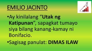 EMILIO JACINTO
•Ay kinilalang “Utak ng
Katipunan”, sapagkat tumayo
siya bilang kanang-kamay ni
Bonifacio.
•Sagisag panulat: DIMAS ILAW
 