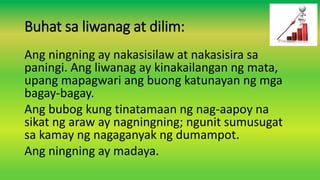 Buhat sa liwanag at dilim:
Ang ningning ay nakasisilaw at nakasisira sa
paningi. Ang liwanag ay kinakailangan ng mata,
upang mapagwari ang buong katunayan ng mga
bagay-bagay.
Ang bubog kung tinatamaan ng nag-aapoy na
sikat ng araw ay nagningning; ngunit sumusugat
sa kamay ng nagaganyak ng dumampot.
Ang ningning ay madaya.
 