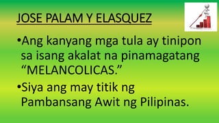 JOSE PALAM Y ELASQUEZ
•Ang kanyang mga tula ay tinipon
sa isang akalat na pinamagatang
“MELANCOLICAS.”
•Siya ang may titik ng
Pambansang Awit ng Pilipinas.
 