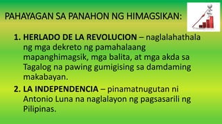 PAHAYAGAN SA PANAHON NG HIMAGSIKAN:
1. HERLADO DE LA REVOLUCION – naglalahathala
ng mga dekreto ng pamahalaang
mapanghimagsik, mga balita, at mga akda sa
Tagalog na pawing gumigising sa damdaming
makabayan.
2. LA INDEPENDENCIA – pinamatnugutan ni
Antonio Luna na naglalayon ng pagsasarili ng
Pilipinas.
 