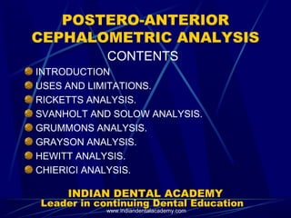 POSTERO-ANTERIOR
CEPHALOMETRIC ANALYSIS
CONTENTS
INTRODUCTION
USES AND LIMITATIONS.
RICKETTS ANALYSIS.
SVANHOLT AND SOLOW ANALYSIS.
GRUMMONS ANALYSIS.
GRAYSON ANALYSIS.
HEWITT ANALYSIS.
CHIERICI ANALYSIS.
INDIAN DENTAL ACADEMY
Leader in continuing Dental Education
www.indiandentalacademy.com
 