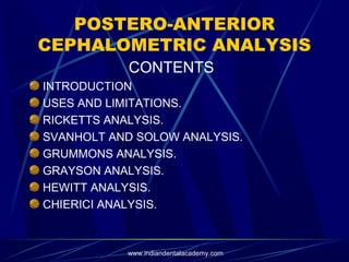 POSTERO-ANTERIOR
CEPHALOMETRIC ANALYSIS
CONTENTS
INTRODUCTION
USES AND LIMITATIONS.
RICKETTS ANALYSIS.
SVANHOLT AND SOLOW ANALYSIS.
GRUMMONS ANALYSIS.
GRAYSON ANALYSIS.
HEWITT ANALYSIS.
CHIERICI ANALYSIS.
www.indiandentalacademy.com
 