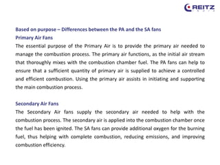 Based on purpose – Differences between the PA and the SA fans
Primary Air Fans
The essential purpose of the Primary Air is to provide the primary air needed to
manage the combustion process. The primary air functions, as the initial air stream
that thoroughly mixes with the combustion chamber fuel. The PA fans can help to
ensure that a sufficient quantity of primary air is supplied to achieve a controlled
and efficient combustion. Using the primary air assists in initiating and supporting
the main combustion process.
Secondary Air Fans
The Secondary Air fans supply the secondary air needed to help with the
combustion process. The secondary air is applied into the combustion chamber once
the fuel has been ignited. The SA fans can provide additional oxygen for the burning
fuel, thus helping with complete combustion, reducing emissions, and improving
combustion efficiency.
 