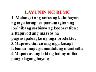 LAYUNIN NG BLMC
1. Maiangat ang antas ng kabuhayan
ng mga kasapi sa pamamagitan ng
iba’t ibang serbisyo ng kooperatiba.;
2.Itaguyod ang maayos na
pagsasapalengke ng mga produkto;
3.Maprotektahan ang mga kasapi
laban sa mapagsamantalang mamimili;
4.Mapataas ang lahi ng baboy at iba
pang alagang hayop;

 