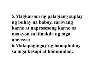 5.Magkaroon ng palagiang suplay
ng buhay na baboy, sariwang
karne at naprosesong karne na
naaayon sa itinakda ng mga
ahensya;
6.Makapagbigay ng hanapbuhay
sa mga kasapi at komunidad.

 