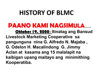 HISTORY OF BLMC
PAANO KAMI NAGSIMULA……
Oktober 19, 2000- Itinatag ang Bansud
Livestock Marketing Cooperative sa
pangunguna nina G. Alfredo N. Majaba ,
G. Odelon H. Macalindong G. Jimmy
Aclan at kasama ang 15 malalapit na
kaibigan upang maitayo ang minimithing
Kooperatiba.

 