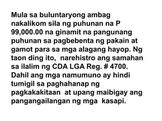 Mula sa buluntaryong ambag
nakalikom sila ng puhunan na P
99,000.00 na ginamit na pangunang
puhunan sa pagbebenta ng pakain at
gamot para sa mga alagang hayop. Ng
taon ding ito, narehistro ang samahan
sa ilalim ng CDA LGA Reg. # 4700.
Dahil ang mga namumuno ay hindi
tumigil sa paghahanap ng
pagkakakitaan at upang maibigay ang
pangangailangan ng mga kasapi.

 