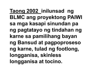 Taong 2002 inilunsad ng
BLMC ang proyektong PAIWI
sa mga kasapi sinundan pa
ng pagtatayo ng tindahan ng
karne sa pamilihang bayan
ng Bansud at pagpoproseso
ng karne, tulad ng footlong,
longganisa, skinless
longganisa at tocino.

 