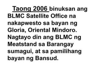Taong 2006 binuksan ang
BLMC Satellite Office na
nakapwesto sa bayan ng
Gloria, Oriental Mindoro.
Nagtayo din ang BLMC ng
Meatstand sa Barangay
sumagui, at sa pamilihang
bayan ng Bansud.

 