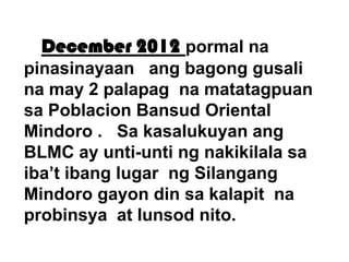 December 2012 pormal na
pinasinayaan ang bagong gusali
na may 2 palapag na matatagpuan
sa Poblacion Bansud Oriental
Mindoro . Sa kasalukuyan ang
BLMC ay unti-unti ng nakikilala sa
iba’t ibang lugar ng Silangang
Mindoro gayon din sa kalapit na
probinsya at lunsod nito.

 
