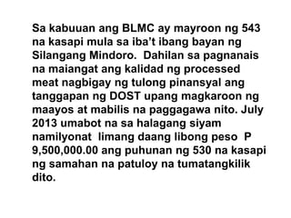 Sa kabuuan ang BLMC ay mayroon ng 543
na kasapi mula sa iba’t ibang bayan ng
Silangang Mindoro. Dahilan sa pagnanais
na maiangat ang kalidad ng processed
meat nagbigay ng tulong pinansyal ang
tanggapan ng DOST upang magkaroon ng
maayos at mabilis na paggagawa nito. July
2013 umabot na sa halagang siyam
namilyonat limang daang libong peso P
9,500,000.00 ang puhunan ng 530 na kasapi
ng samahan na patuloy na tumatangkilik
dito.

 