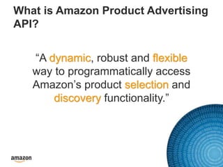 What is Amazon Product Advertising
API?
“A dynamic, robust and flexible
way to programmatically access
Amazon’s product selection and
discovery functionality.”
 