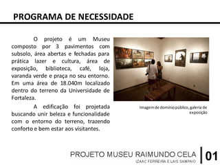 PROGRAMA DE NECESSIDADE

         O projeto é um Museu
composto por 3 pavimentos com
subsolo, área abertas e fechadas para
prática lazer e cultura, área de
exposição, biblioteca, café, loja,
varanda verde e praça no seu entorno.
Em uma área de 18.040m localizado
dentro do terreno da Universidade de
Fortaleza.
         A edificação foi projetada     Imagem de domínio público, galeria de
buscando unir beleza e funcionalidade                             exposição

com o entorno do terreno, trazendo
conforto e bem estar aos visitantes.



                                                                           01
 