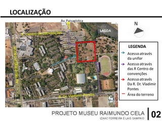LOCALIZAÇÃO
              Av. Paisagística               N
                                 LAGOA



                                         LEGENDA
                                         Acesso através
                                         da unifor
                                         Acesso através
                                         das R Centro de
                                         convenções
                                         Acesso através
                                         Da R. Dr. Vladimir
                                         Pontes
                                         Área do terreno




                                                       02
 