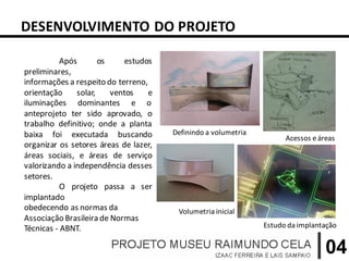 DESENVOLVIMENTO DO PROJETO

           Após       os    estudos
preliminares,
informações a respeito do terreno,
orientação     solar,    ventos    e
iluminações dominantes e o
anteprojeto ter sido aprovado, o
trabalho definitivo; onde a planta
baixa foi executada buscando           Definindo a volumetria
                                                                      Acessos e áreas
organizar os setores áreas de lazer,
áreas sociais, e áreas de serviço
valorizando a independência desses
setores.
           O projeto passa a ser
implantado
obedecendo as normas da                 Volumetria inicial
Associação Brasileira de Normas
Técnicas - ABNT.                                                Estudo da implantação


                                                                                  04
 
