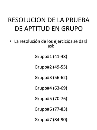 RESOLUCION DE LA PRUEBA
  DE APTITUD EN GRUPO
• La resolución de los ejercicios se dará
                   así:

             Grupo#1 (41-48)

             Grupo#2 (49-55)

             Grupo#3 (56-62)

             Grupo#4 (63-69)

             Grupo#5 (70-76)

             Grupo#6 (77-83)

             Grupo#7 (84-90)
 