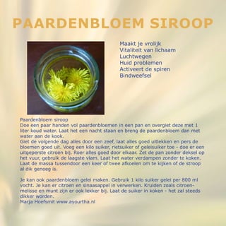 Paardenbloem siroop
Doe een paar handen vol paardenbloemen in een pan en overgiet deze met 1
liter koud water. Laat het een nacht staan en breng de paardenbloem dan met
water aan de kook.
Giet de volgende dag alles door een zeef, laat alles goed uitlekken en pers de
bloemen goed uit. Voeg een kilo suiker, rietsuiker of geleisuiker toe - doe er een
uitgeperste citroen bij. Roer alles goed door elkaar. Zet de pan zonder deksel op
het vuur, gebruik de laagste vlam. Laat het water verdampen zonder te koken.
Laat de massa tussendoor een keer of twee afkoelen om te kijken of de stroop
al dik genoeg is.
Je kan ook paardenbloem gelei maken. Gebruik 1 kilo suiker gelei per 800 ml
vocht. Je kan er citroen en sinaasappel in verwerken. Kruiden zoals citroen-
melisse en munt zijn er ook lekker bij. Laat de suiker in koken - het zal steeds
dikker worden.
Marja Hoefsmit www.ayourtha.nl
Paardenbloem siroop
Maakt je vrolijk
Vitaliteit van lichaam
Luchtwegen
Huid problemen
Activeert de spiren
Bindweefsel
 