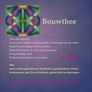 Bouwthee
Thee dat helpt bij:
Activeert de cellen en geeft positieve informatie aan de cellen.
Helpt in genezingsproces bij kanker.
Helpt bij wonden die niet willen genezen.
Onregelmatige huid.
Helpt bij kneuzingen en breuken.
Met:
smeerwortel, goudsbloem, brandnetel, guambladeren, bittere
komkommer, pau d’arco, kurkuma, groene thee en citroengras
http://www.ayourtha-webshop.nl/a-37530247/thema-thee/bouwthee/
 4,50
 