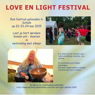 Love en light festival
Een festival gehouden in
Schaik
op 22-23-24 mei 2015
Laat je hart spreken
Samen ont - moeten
in
verbinding met elkaar
Je kan je via crowdfunding aanmelden
http://www.worldofcrowdfunding.com/love-and-light-festival-2015
Een festival met muziek, spiri-
tuele workshops, sessies, con-
certen.
In verbinding met elkaar.
Samenspel.
Een paar dagen samen vreugde-
vol aanwezig zijn en delen.
 