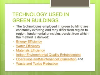 TECHNOLOGY USED IN
GREEN BUILDINGS
• The technologies employed in green building are
constantly evolving and may differ from region to
region, fundamental principles persist from which
the method is derived:
• Energy Efficiency
• Water Efficiency
• Materials Efficiency
• Indoor Environmental Quality Enhancement
• Operations andMaintenanceOptimization and
• Waste and Toxics Reduction
 