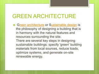 GREEN ARCHITECTURE
 Green architecture or Sustainable design is
the philosophy of designing a building that is
in harmony with the natural features and
resources surrounding the site.
There are several key steps in designing
sustainable buildings: specify 'green' building
materials from local sources, reduce loads,
optimize systems, and generate on-site
renewable energy.
 